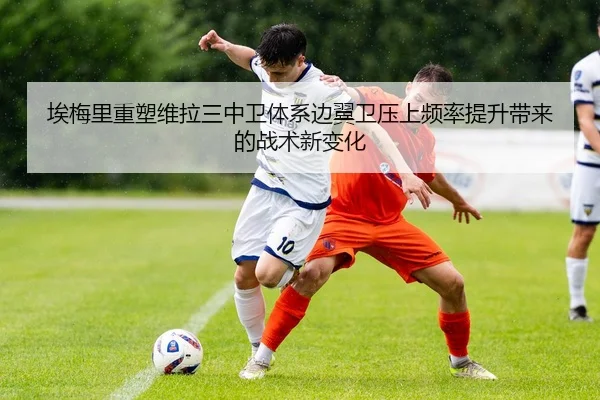 埃梅里重塑维拉三中卫体系边翼卫压上频率提升带来的战术新变化